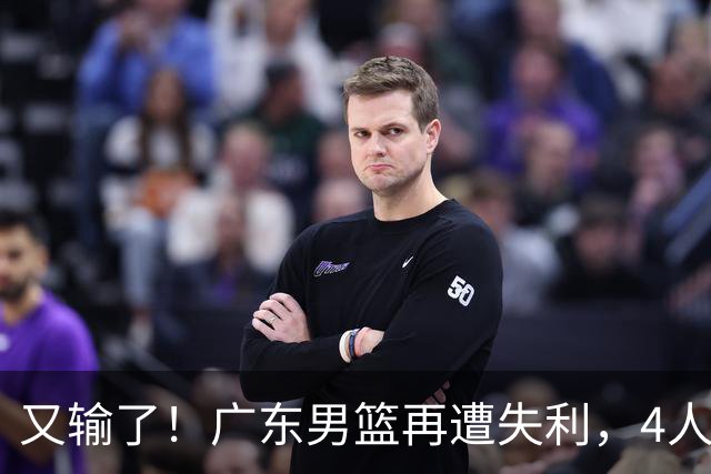 又输了！广东男篮再遭失利，4人表现遭群嘲，球迷喊话杜锋回归