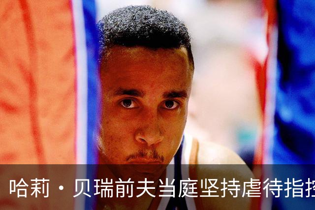 哈莉·贝瑞前夫当庭坚持虐待指控，被自己签过的声明打脸