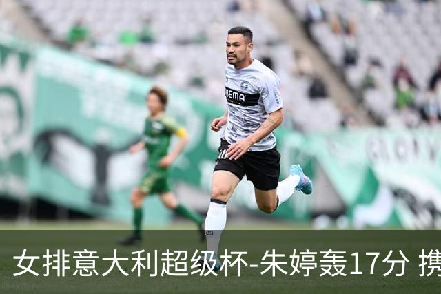 女排意大利超级杯-朱婷轰17分 携姚迪助科内夺队史第9冠