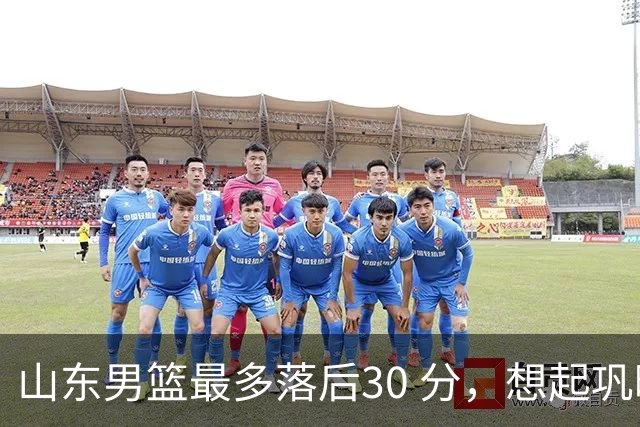 山东男篮最多落后30 分，想起巩晓彬名言：看你们打球真是一种痛苦