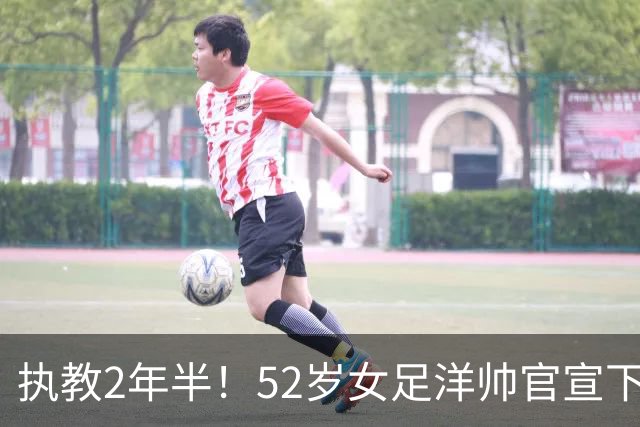执教2年半！52岁女足洋帅官宣下课 带队获亚运第4+近12年最差战绩