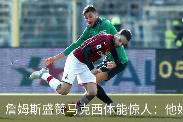 詹姆斯盛赞马克西体能惊人：他好像根本不会累